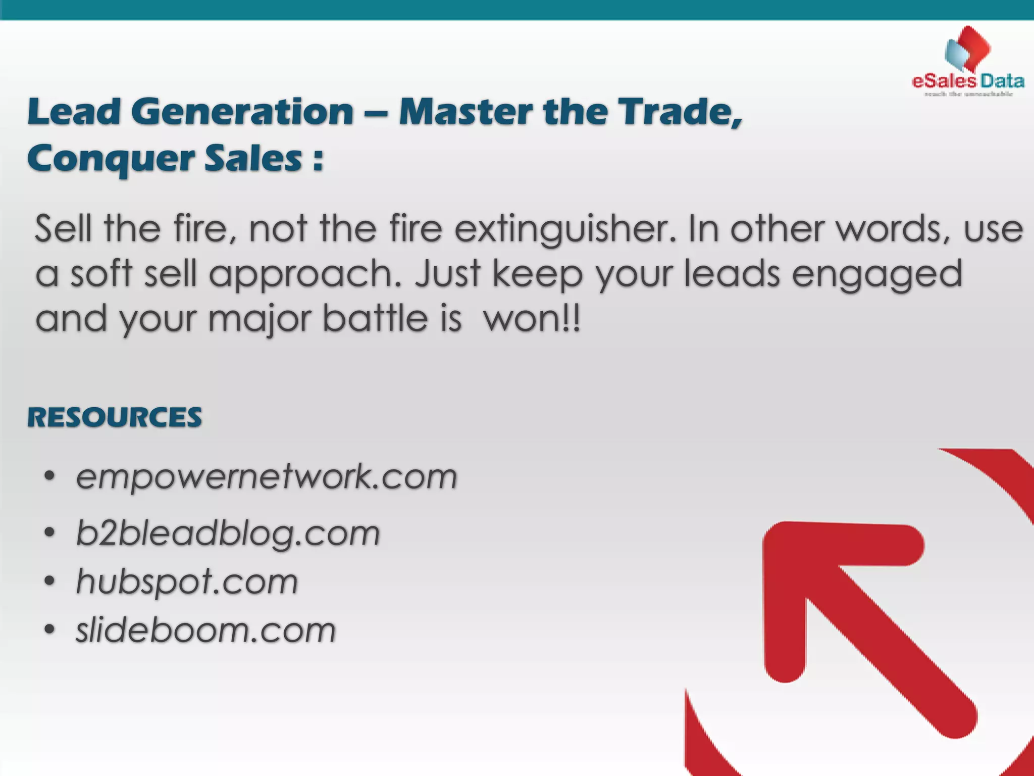 Lead Generation – Master the Trade,
Conquer Sales :
Sell the fire, not the fire extinguisher. In other words, use
a soft sell approach. Just keep your leads engaged
and your major battle is won!!
RESOURCES
• empowernetwork.com
• b2bleadblog.com
• hubspot.com
• slideboom.com
 
