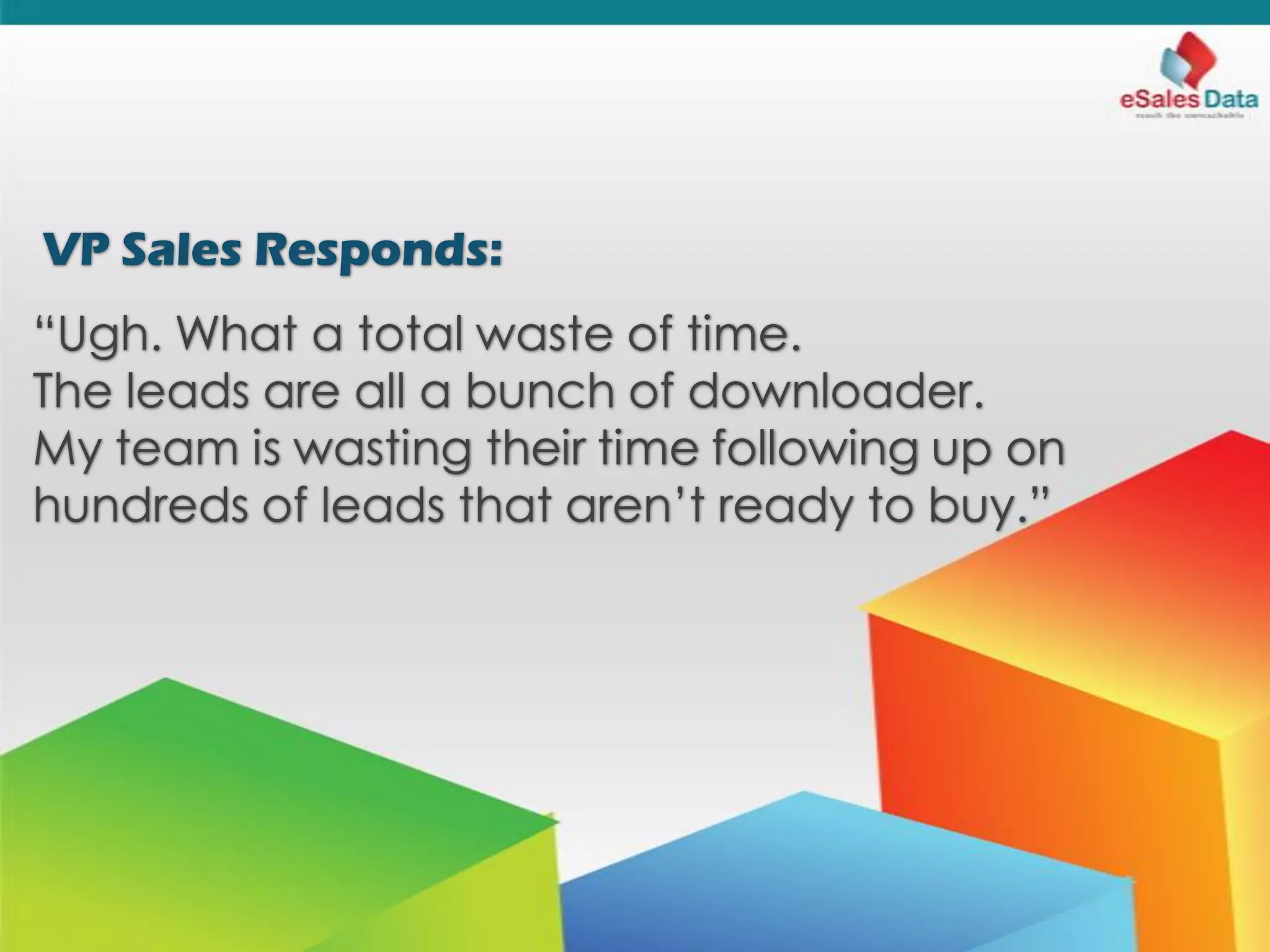 VP Sales Responds:
“Ugh. What a total waste of time.
The leads are all a bunch of downloader.
My team is wasting their time following up on
hundreds of leads that aren’t ready to buy.”
 