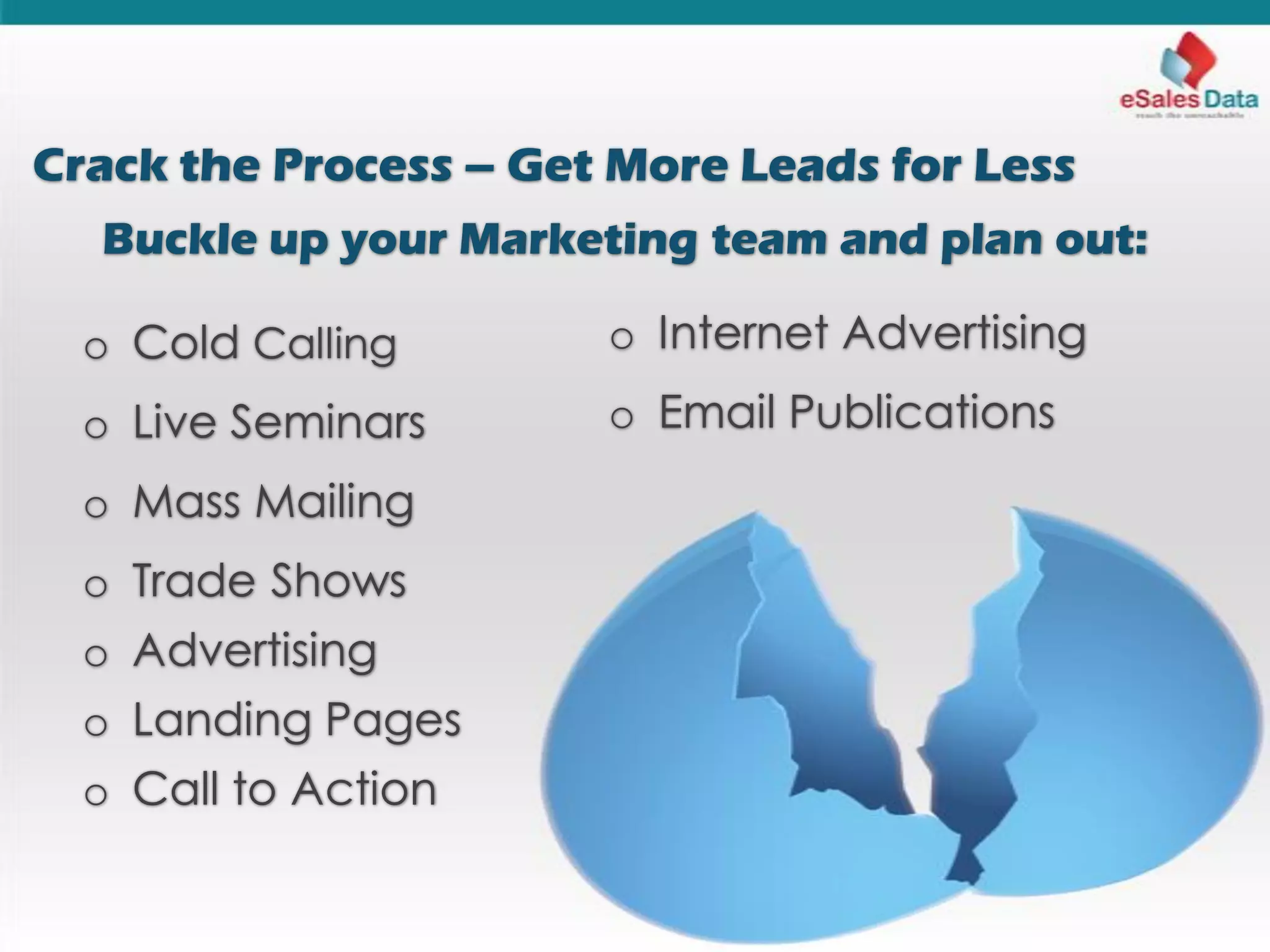 Crack the Process – Get More Leads for Less
Buckle up your Marketing team and plan out:
o Cold Calling
o Live Seminars
o Mass Mailing
o Trade Shows
o Advertising
o Landing Pages
o Call to Action
o Internet Advertising
o Email Publications
 