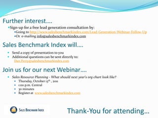 Further interest….
 Sign-up for a free lead generation consultation by:
     Going to http://www.salesbenchmarkindex.com/Lead-Generation-Webinar-Follow-Up
     Or e-mailing info@salesbenchmarkindex.com


Sales Benchmark Index will….
  Send a copy of presentation to you
  Additional questions can be sent directly to:
    Dan.Perry@salesbenchmarkindex.com


Join us for our next Webinar….
  Sales Resource Planning - What should next year's org chart look like?
     Thursday, October 13th , 2011
     1:00 p.m. Central
     30 minutes
     Register at www.salesbenchmarkindex.com




                                        Thank-You for attending…
 