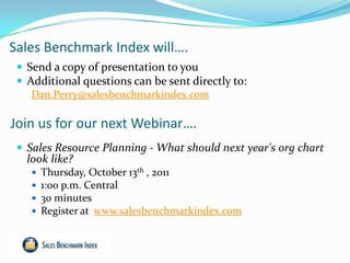 Sales Benchmark Index will….
  Send a copy of presentation to you
  Additional questions can be sent directly to:
    Dan.Perry@salesbenchmarkindex.com

Join us for our next Webinar….
  Sales Resource Planning - What should next year's org chart
   look like?
       Thursday, October 13th , 2011
       1:00 p.m. Central
       30 minutes
       Register at www.salesbenchmarkindex.com
 