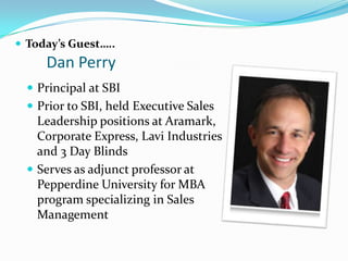  Today’s Guest…..
     Dan Perry
   Principal at SBI
   Prior to SBI, held Executive Sales
    Leadership positions at Aramark,
    Corporate Express, Lavi Industries
    and 3 Day Blinds
   Serves as adjunct professor at
    Pepperdine University for MBA
    program specializing in Sales
    Management
 
