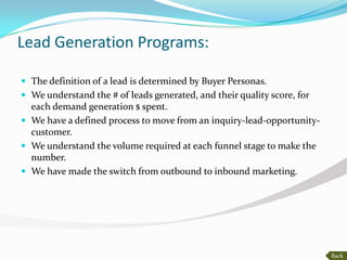 Lead Generation Programs:

 The definition of a lead is determined by Buyer Personas.
 We understand the # of leads generated, and their quality score, for
  each demand generation $ spent.
 We have a defined process to move from an inquiry-lead-opportunity-
  customer.
 We understand the volume required at each funnel stage to make the
  number.
 We have made the switch from outbound to inbound marketing.




                                                                         Back
 