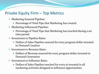 Private Equity Firm – Top Metrics
   Marketing Sourced Pipeline:
      Percentage of Total Pipe that Marketing has created
   Marketing Influenced Pipeline:
      Percentage of Total Pipe that Marketing has touched during a set
       time period
   Investment to Pipeline Ratio:
      Dollars of Sales Pipeline sourced for every program dollar invested
       in Demand Creation
   Investment to Revenue Ratio:
      Dollars of Revenue sourced for every program dollar invested in
       Demand Generation
   Investment to Influence Ratio:
      Dollars of Sales Pipeline touched for every $1 invested in all
       marketing activities designed to influence opportunities
 