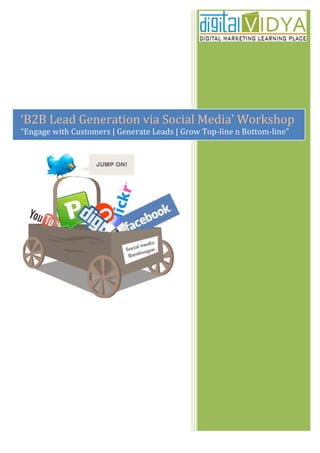  
                                                                                                               	
  
       	
  

       	
  

       	
  

       	
  

       	
  
‘B2B	
  Lead	
  Generation	
  via	
  Social	
  Media’	
  Workshop	
  
   	
  
“Engage	
  with	
  Customers	
  |	
  Generate	
  Leads	
  |	
  Grow	
  Top-­‐line	
  n	
  Bottom-­‐line”	
  
       	
  
 