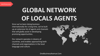 Since we’ve been doing business
internationally for a long time, we’ve built
up an extensive list of agents and channels
that will gladly assist in developing
promising opportunities.
Our network operates in dozens of
countries, and enables approaching both
channels and organizations in the local
language and culture.
GLOBAL NETWORK
OF LOCALS AGENTS
OneBusinessAvenue.Com
Identifying leads
 
