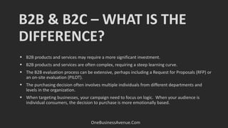 B2B & B2C – WHAT IS THE
DIFFERENCE?
OneBusinessAvenue.Com
 B2B products and services may require a more significant investment.
 B2B products and services are often complex, requiring a steep learning curve.
 The B2B evaluation process can be extensive, perhaps including a Request for Proposals (RFP) or
an on-site evaluation (PILOT).
 The purchasing decision often involves multiple individuals from different departments and
levels in the organization.
 When targeting businesses, your campaign need to focus on logic. When your audience is
individual consumers, the decision to purchase is more emotionally based.
 