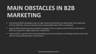 MAIN OBSTACLES IN B2B
MARKETING
OneBusinessAvenue.Com
 Conventional B2B campaigns such as trade shows and seminars are becoming more expensive
and less effective. Cost per lead becomes questionable when ROI is considered.
 Internet B2B marketing using standard campaigns such as organic search (SEO) or paid search
(PPC) are long term, highly expensive investments.
 Social media is a great tool for brand building and content delivery to existing customer base, but
will not necessarily generate new business.
 