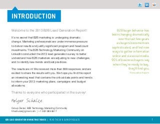INTRODUCTION
     Welcome to the 2013 B2B Lead Generation Report!                             B2B buyer behavior has
                                                                             been changing dramatically
     It’s no secret that B2B marketing is undergoing dramatic                     over the last few years
     change. Marketing professionals are under immense pressure                 as buyers become more
     to deliver results and justify significant program and headcount
                                                                             sophisticated, and find new
     investments. The B2B Technology Marketing Community on
                                                                              ways to gather information
     LinkedIn conducted the 2013 lead generation survey to better
                                                                             online and via social media.
     understand how B2B marketers are adjusting to new challenges,
                                                                             90% of business buyers say
     and to identify new trends and best practices.
                                                                              when they’re ready to buy,
     The results are in! We received more than 800 responses and are                     they’ll find you.
     excited to share the results with you. We hope you find this report                  *DemandGen Reports
     an interesting read that contains the critical data points and trends
     to inform your 2013 marketing plans, campaigns and budget
     allocations.

     Thanks to everyone who participated in the survey!

     Holger Schulze
     Group Owner, B2B Technology Marketing Community
     hhschulze@gmail.com | +1 302-383-5817


B2B LEAD GENERATION MARKETING TRENDS | Read the 2013 survey results                                            1
 