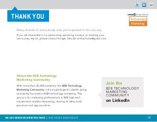 THANK YOU                                                                                     Group Partner

                                                                                                Technology
                                                                                                 Marketing

          Many thanks to everybody who participated in this survey.
          If you are interested in co-sponsoring upcoming surveys, or creating your
          own survey report, please contact Holger Schulze at hhschulze@gmail.com.




          About the B2B Technology
          Marketing Community
          With more than 42,000 members, the B2B Technology
                                                                                  Join the
          Marketing Community is the single largest LinkedIn group                B2B Technology
          exclusively focused on B2B technology marketing. This
                                                                                  Marketing
                                                                                  Community
          group is for marketing professionals in B2B high-tech
          industries to enable networking, sharing of ideas, best                 on LinkedIn
          practices and opportunities.



B2B LEAD GENERATION MARKETING TRENDS | Read the 2013 survey results                                            23
 