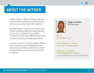 ABOUT THE AUTHOR
          Holger Schulze is a B2B technology marketing
          executive delivering demand, brand awareness,                                Holger Schulze
          and revenue growth for high-tech companies.                                  B2B Marketer

          A prolific blogger and online community builder,
          Holger manages the B2B Technology Marketing
          Community on LinkedIn with over 42,000
          members and writes about B2B marketing trends               Email
          in his blog Everything Technology Marketing.                hhschulze@gmail.com


          Our goal is to inform and educate B2B marketers             Follow Holger on Twitter
          about new trends, share marketing ideas and                 http://twitter.com/holgerschulze
          best practices, and make it easier for you to find
          the information you care about to do your jobs
                                                                      Subscribe to Holger’s
          successfully.                                               Technology Marketing Blog
                                                                      http://everythingtechnologymarketing.blogspot.com




B2B LEAD GENERATION MARKETING TRENDS | Read the 2013 survey results                                                   24
 