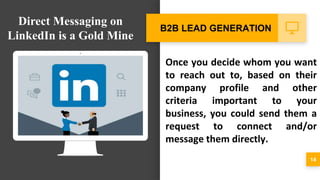 Once you decide whom you want
to reach out to, based on their
company profile and other
criteria important to your
business, you could send them a
request to connect and/or
message them directly.
14
B2B LEAD GENERATION
Direct Messaging on
LinkedIn is a Gold Mine
 