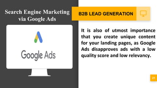 It is also of utmost importance
that you create unique content
for your landing pages, as Google
Ads disapproves ads with a low
quality score and low relevancy.
21
B2B LEAD GENERATIONSearch Engine Marketing
via Google Ads
 