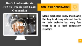 Many marketers know that SEO is
the key to driving relevant traffic
to their website but very few
treat it as a lead generation
strategy.
27
B2B LEAD GENERATION
Don’t Underestimate
SEO’s Role in B2B Lead
Generation
 