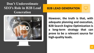 However, the truth is that, with
adequate planning and execution,
B2B Search Engine Optimization is
a long-term strategy that can
prove to be a relevant source for
high-quality leads.
28
B2B LEAD GENERATION
Don’t Underestimate
SEO’s Role in B2B Lead
Generation
 