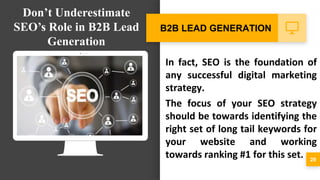 In fact, SEO is the foundation of
any successful digital marketing
strategy.
The focus of your SEO strategy
should be towards identifying the
right set of long tail keywords for
your website and working
towards ranking #1 for this set. 29
B2B LEAD GENERATION
Don’t Underestimate
SEO’s Role in B2B Lead
Generation
 
