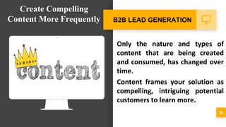 Only the nature and types of
content that are being created
and consumed, has changed over
time.
Content frames your solution as
compelling, intriguing potential
customers to learn more.
32
B2B LEAD GENERATION
Create Compelling
Content More Frequently
 