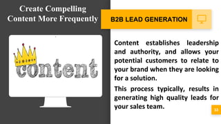 Content establishes leadership
and authority, and allows your
potential customers to relate to
your brand when they are looking
for a solution.
This process typically, results in
generating high quality leads for
your sales team. 33
B2B LEAD GENERATION
Create Compelling
Content More Frequently
 