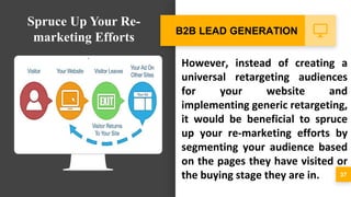 However, instead of creating a
universal retargeting audiences
for your website and
implementing generic retargeting,
it would be beneficial to spruce
up your re-marketing efforts by
segmenting your audience based
on the pages they have visited or
the buying stage they are in. 37
B2B LEAD GENERATION
Spruce Up Your Re-
marketing Efforts
 