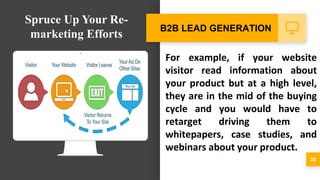 For example, if your website
visitor read information about
your product but at a high level,
they are in the mid of the buying
cycle and you would have to
retarget driving them to
whitepapers, case studies, and
webinars about your product.
38
B2B LEAD GENERATION
Spruce Up Your Re-
marketing Efforts
 