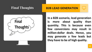 In a B2B scenario, lead generation
is more about quality than
quantity. This is because even
few conversions may result in
million-dollar deals. Hence, you
may generate a few leads but
they have to be of high quality.
43
B2B LEAD GENERATIONFinal Thoughts
 