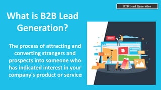 B2B Lead Generation
What is B2B Lead
Generation?
The process of attracting and
converting strangers and
prospects into someone who
has indicated interest in your
company's product or service
 