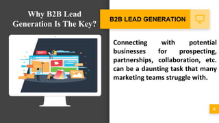Connecting with potential
businesses for prospecting,
partnerships, collaboration, etc.
can be a daunting task that many
marketing teams struggle with.
6
B2B LEAD GENERATION
Why B2B Lead
Generation Is The Key?
 