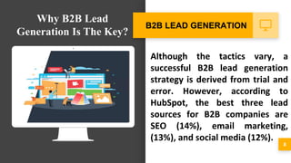 Although the tactics vary, a
successful B2B lead generation
strategy is derived from trial and
error. However, according to
HubSpot, the best three lead
sources for B2B companies are
SEO (14%), email marketing,
(13%), and social media (12%).
8
B2B LEAD GENERATION
Why B2B Lead
Generation Is The Key?
 