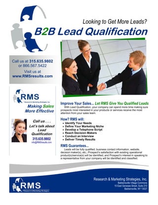 Looking to Get More Leads?
            B2B Lead Qualification

Call us at 315.635.9802
    or 866.567.5422
     Visit us at
www.RMSresults.com




                                Improve Your Sales... Let RMS Give You Qualified Leads
        Making Sales               With Lead Qualification, your company can spend more time making sure
       More Effective           prospects most interested in your products or services receive the most
                                attention from your sales team.


           Call us . . .
                                How? RMS will:
                                 •   Identify Your Needs
         Let’s talk about        •   Define Your Marketing Niche
              Lead               •   Develop a Telephone Script
          Qualification          •   Reach Decision Makers
                                 •   Conduct an Interview
           315.635.9802          •   Deliver Timely Results
          info@RMSresults.com
                                RMS Guarantees...
                                   Leads will be fully qualified; business contact information, website,
                                decision maker(s), etc.; Prospect’s satisfaction with existing operational
                                product(s)/service(s) will be identified; and Prospect’s interest in speaking to
                                a representative from your company will be identified and classified.




                                                              Research & Marketing Strategies, Inc.
                                                                                    Baldwinsville Village Commons
                                                                                 15 East Genesee Street, Suite 210
                                                                                           Baldwinsville, NY 13027
 