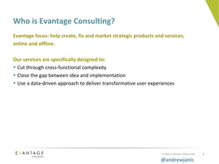 Who is Evantage Consulting? Evantage focus: help create, fix and market strategic products and services, online and offline. Our services are specifically designed to: Cut through cross-functional complexity Close the gap between idea and implementation Use a data-driven approach to deliver transformative user experiences  