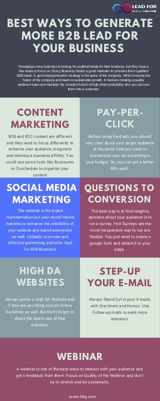 Nowadays every business is looking for qualified leads for their business, but they have a
few areas to focus on. Every Business Needs a good marketer to provides them qualified
B2B leads. A good lead generation strategy is the spine of the company. Which ensures the
future of the company and leads to sustainable growth. It involves creating a quality
audience base and maintain the constant funnel of high intent-probability who you can turn
them into a customer.
The best way is to find insights,
opinions about your audience is to
run a survey. Yes! Surveys are the
most inexpensive way to run are
flexible. You just need to create a
google form and attach it to your
page.
BEST WAYS TO GENERATE
MORE B2B LEAD FOR
YOUR BUSINESS
SOCIAL MEDIA
MARKETING
The website is the brand
representation but your social media
handles to enhance the credibility of
your website and brand awareness
as well. Linkedin is proven and
effective generating authentic lead
for B2B Business
B2B and B2C content are different
and they need to focus differently to
enhance your audience, invigorate
and develop a business affinity. You
could use some tools like Buzzsumo
or Coschedule to organize your
content
CONTENT
MARKETING
Before using Paid ads, you should
very clear about your target audience
at the same time you need to
standardize your ad according to
your budget. So, you can get a better
ROI result.
PAY-PER-
CLICK
QUESTIONS TO
CONVERSION
Always Stand Out in your E-mails,
with One-liners and Humor. Use
Follow-up mails to seek more
attention.
STEP-UP
YOUR E-MAIL
HIGH DA
WEBSITES
Always prefer a High DA Website and
if they are providing your do-follow
backlinks as well. But Don't forget to
check the spam rate of that
websites.
WEBINAR
A webinar is one of the best ways to interact with your audience and
get’s feedback from them. Focus on Quality of the Webinar and don't
try to stretch and be systematic.
www.l4rg.com
 