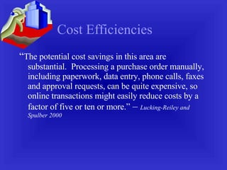 Cost Efficiencies “ The potential cost savings in this area are  substantial.  Processing a purchase order manually, including paperwork, data entry, phone calls, faxes and approval requests, can be quite expensive, so online transactions might easily reduce costs by a factor of five or ten or more.”  –  Lucking-Reiley and Spulber 2000 