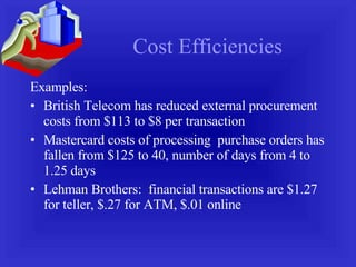 Cost Efficiencies Examples: British Telecom has reduced external procurement costs from $113 to $8 per transaction Mastercard costs of processing  purchase orders has fallen from $125 to 40, number of days from 4 to 1.25 days Lehman Brothers:  financial transactions are $1.27 for teller, $.27 for ATM, $.01 online 