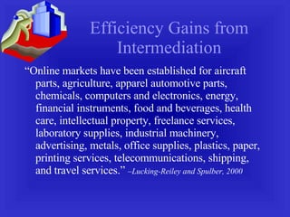 Efficiency Gains from Intermediation “ Online markets have been established for aircraft parts, agriculture, apparel automotive parts, chemicals, computers and electronics, energy, financial instruments, food and beverages, health care, intellectual property, freelance services, laboratory supplies, industrial machinery, advertising, metals, office supplies, plastics, paper, printing services, telecommunications, shipping, and travel services.”  –Lucking-Reiley and Spulber, 2000 