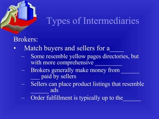 Types of Intermediaries Brokers: Match buyers and sellers for a____ Some resemble yellow pages directories, but with more comprehensive _________ Brokers generally make money from ______ ___ paid by sellers Sellers can place product listings that resemble ______ ads Order fulfillment is typically up to the______ 