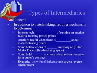 Types of Intermediaries Auctioneers: In addition to matchmaking, set up a mechanism to determine______ Internet tech. _______ ______of running an auction relative to using posted prices Auctions useful when there is _________ about market-clearing prices Some hold auctions of ______ inventory (e.g. One Media Place sells advertising space) Some hold _______ auctions where sellers compete for a buyer’s contract Example:  www.FreeMarkets.com  (largest reverse auctionneer) 