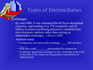 Types of Intermediaries Exchanges By mid-2000, it was estimated that 60 buyer-dominated consortia, representing over 278 companies and $3 trillion in annual purchasing planned to establish their own electronic markets rather than relying on independent exchanges.  (-Roberti 2000 ) Antitrust issues Competitors can more easily exchange _____ info and thus ______ B2B sites could ________ participation by competitors In industry-sponsored exchanges so far, ownership tends to be on the side of the market having greatest concentration of market power 