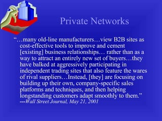 Private Networks “… many old-line manufacturers…view B2B sites as cost-effective tools to improve and cement [existing] business relationships… rather than as a way to attract an entirely new set of buyers…they have balked at aggressively participating in independent trading sites that also feature the wares of rival suppliers…Instead, [they] are focusing on building up their own, company-specific sales platforms and techniques, and then helping longstanding customers adapt smoothly to them.”  --- Wall Street Journal, May 21, 2001 