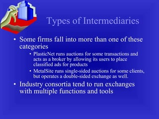 Types of Intermediaries Some firms fall into more than one of these categories PlasticNet runs auctions for some transactions and acts as a broker by allowing its users to place classified ads for products MetalSite runs single-sided auctions for some clients, but operates a double-sided exchange as well. Industry consortia tend to run exchanges with multiple functions and tools 