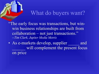 What do buyers want? “ The early focus was transactions, but win-win business relationships are built from collaboration – not just transactions.”  --Tim Clark, Jupiter Media Metrix As e-markets develop, supplier _____ and ______ will complement the present focus on price  
