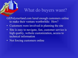 What do buyers want? GEPolymerland.com lured enough customers online to make their venture worthwhile:  How? Customers were involved in planning the site Site is easy to navigate, fast, customer service is high quality, website customization, access to technical information Not forcing customers online 