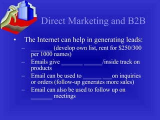 Direct Marketing and B2B The Internet can help in generating leads: _______ (develop own list, rent for $250/300 per 1000 names) Emails give _______ ______/inside track on products Email can be used to ______ ___on inquiries or orders (follow-up generates more sales) Email can also be used to follow up on _______ meetings 