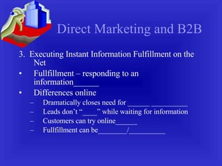 Direct Marketing and B2B 3.  Executing Instant Information Fulfillment on the Net Fullfillment – responding to an information______ Differences online Dramatically closes need for ______ __________ Leads don’t “____” while waiting for information Customers can try online______ Fullfillment can be________/__________ 
