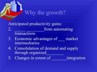 Why the growth? Anticipated productivity gains: _____ ________from automating transactions Economic advantages of ___ market intermediaries Consolidation of demand and supply through organized________ Changes in extent of _______integration 