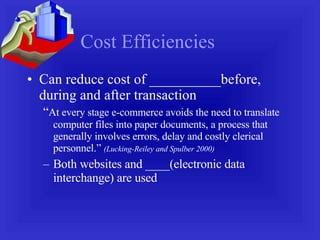Cost Efficiencies Can reduce cost of __________before, during and after transaction “ At every stage e-commerce avoids the need to translate computer files into paper documents, a process that generally involves errors, delay and costly clerical personnel.”  (Lucking-Reiley and Spulber 2000) Both websites and ____(electronic data interchange) are used 