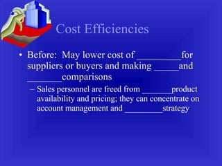 Cost Efficiencies Before:  May lower cost of _________for suppliers or buyers and making _____and _______comparisons Sales personnel are freed from _______product availability and pricing; they can concentrate on account management and _________strategy 