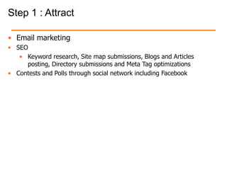 Step 1 : Attract
• Email marketing
• SEO
• Keyword research, Site map submissions, Blogs and Articles
posting, Directory submissions and Meta Tag optimizations
• Contests and Polls through social network including Facebook
 