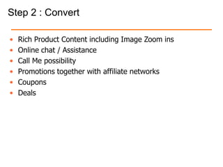 Step 2 : Convert
• Rich Product Content including Image Zoom ins
• Online chat / Assistance
• Call Me possibility
• Promotions together with affiliate networks
• Coupons
• Deals
 