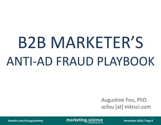 November 2018 / Page 0marketing.scienceconsulting group, inc.
linkedin.com/in/augustinefou
B2B MARKETER’S
ANTI-AD FRAUD PLAYBOOK
Augustine Fou, PhD.
acfou [at] mktsci.com
 