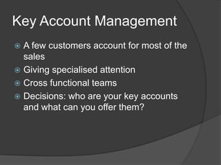 Key Account ManagementA few customers account for most of the salesGiving specialised attentionCross functional teamsDecisions: who are your key accounts and what can you offer them?